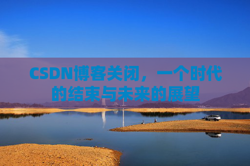 CSDN博客关闭，一个时代的结束与未来的展望